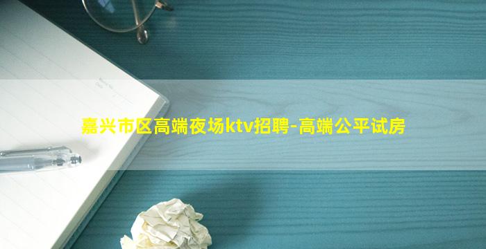 嘉兴市区高端夜场ktv招聘-高端公平试房